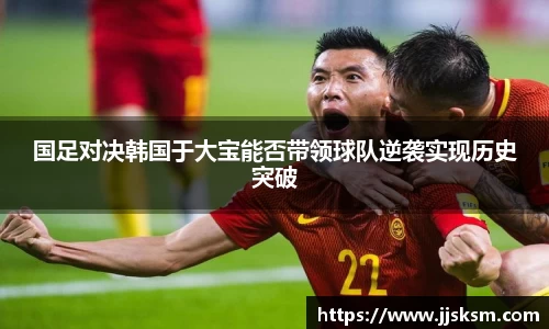 国足对决韩国于大宝能否带领球队逆袭实现历史突破